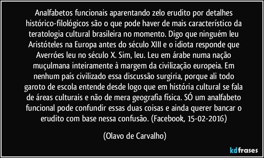 Analfabetos funcionais aparentando zelo erudito por detalhes histórico-filológicos são o que pode haver de mais característico da teratologia cultural brasileira no momento. Digo que ninguém leu Aristóteles na Europa antes do século XIII e o idiota responde que Averróes leu no século X. Sim, leu. Leu em árabe numa nação muçulmana inteiramente à margem da civilização europeia. Em nenhum país civilizado essa discussão surgiria, porque ali todo garoto de escola entende desde logo que em história cultural se fala de áreas culturais e não de mera geografia física. SÓ um analfabeto funcional pode confundir essas duas coisas e ainda querer bancar o erudito com base nessa confusão. (Facebook, 15-02-2016) (Olavo de Carvalho)