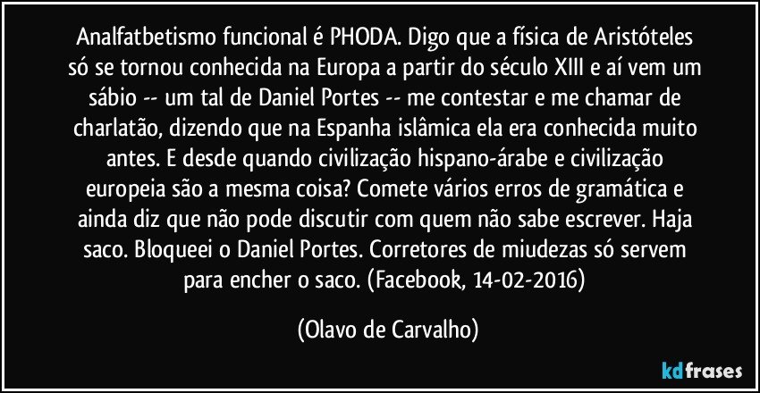 Analfatbetismo funcional é PHODA. Digo que a física de Aristóteles só se tornou conhecida na Europa a partir do século XIII e aí vem um sábio -- um tal de Daniel Portes -- me contestar e me chamar de charlatão, dizendo que na Espanha islâmica ela era conhecida muito antes. E desde quando civilização hispano-árabe e civilização europeia são a mesma coisa? Comete vários erros de gramática e ainda diz que não pode discutir com quem não sabe escrever. Haja saco. Bloqueei o Daniel Portes. Corretores de miudezas só servem para encher o saco. (Facebook, 14-02-2016) (Olavo de Carvalho)