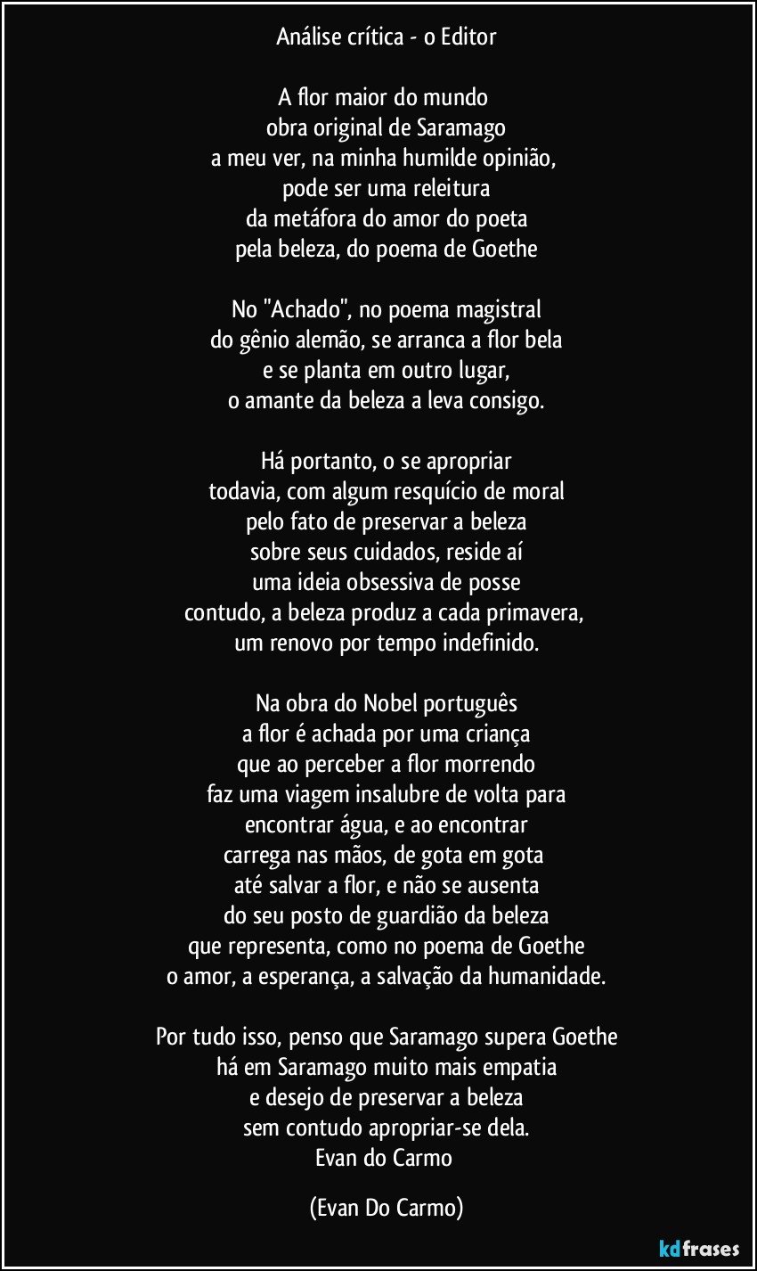 Análise crítica - o Editor

A flor maior do mundo 
obra original de Saramago
a meu ver, na minha humilde opinião, 
pode ser uma releitura
da metáfora do amor do poeta
pela beleza, do poema de Goethe

No "Achado", no poema magistral
do gênio alemão, se arranca a flor bela
e se planta em outro lugar,
o amante da beleza a leva consigo.

Há portanto, o se apropriar
todavia, com algum resquício de moral
pelo fato de preservar a beleza
sobre seus cuidados, reside aí
uma ideia obsessiva de posse
contudo, a beleza produz a cada primavera, 
um renovo por tempo indefinido.

Na obra do Nobel português
a flor é achada por uma criança
que ao perceber a flor morrendo
faz uma viagem insalubre de volta para
encontrar água, e ao encontrar
carrega nas mãos, de gota em gota 
até salvar a flor, e não se ausenta
do seu posto de guardião da beleza
que representa, como no poema de Goethe
o amor, a esperança, a salvação da humanidade.

Por tudo isso, penso que Saramago supera Goethe
há em Saramago muito mais empatia
e desejo de preservar a beleza
sem contudo apropriar-se dela.
Evan do Carmo (Evan Do Carmo)