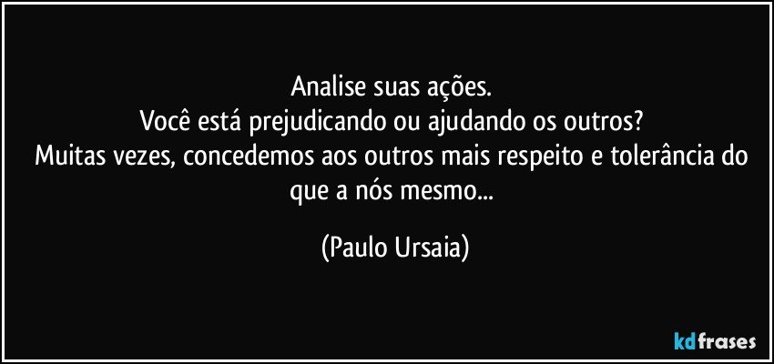 Analise suas ações. 
Você está prejudicando ou ajudando os outros? 
Muitas vezes, concedemos aos outros mais respeito e tolerância do que a nós mesmo... (Paulo Ursaia)