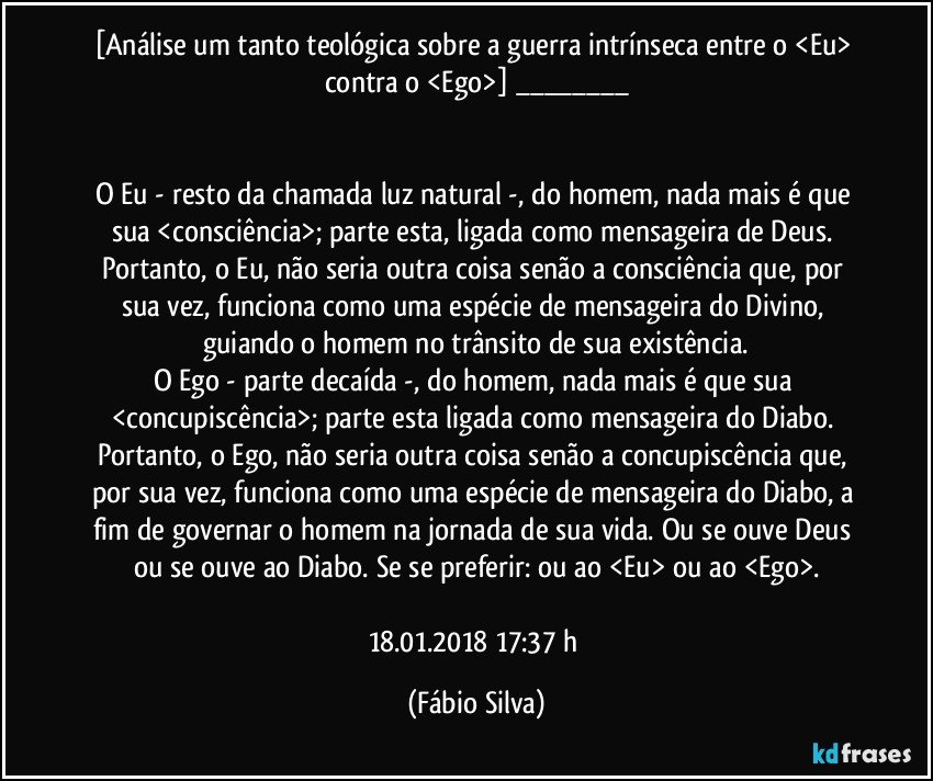 [Análise um tanto teológica sobre a guerra intrínseca entre o <Eu> contra o <Ego>] ___


O Eu - resto da chamada luz natural -, do homem, nada mais é que sua <consciência>; parte esta, ligada como mensageira de Deus. Portanto, o Eu, não seria outra coisa  senão a consciência que, por sua vez, funciona como uma espécie de mensageira do Divino, guiando o homem no trânsito de sua existência.
O Ego - parte decaída -, do homem, nada mais é que sua <concupiscência>; parte esta ligada como mensageira do Diabo. Portanto, o Ego, não seria outra coisa  senão a concupiscência que, por sua vez, funciona como uma espécie de mensageira do Diabo, a fim de governar o homem na jornada de sua vida. Ou se ouve Deus ou se ouve ao Diabo. Se se preferir: ou ao <Eu> ou ao <Ego>.

18.01.2018  17:37 h (Fábio Silva)