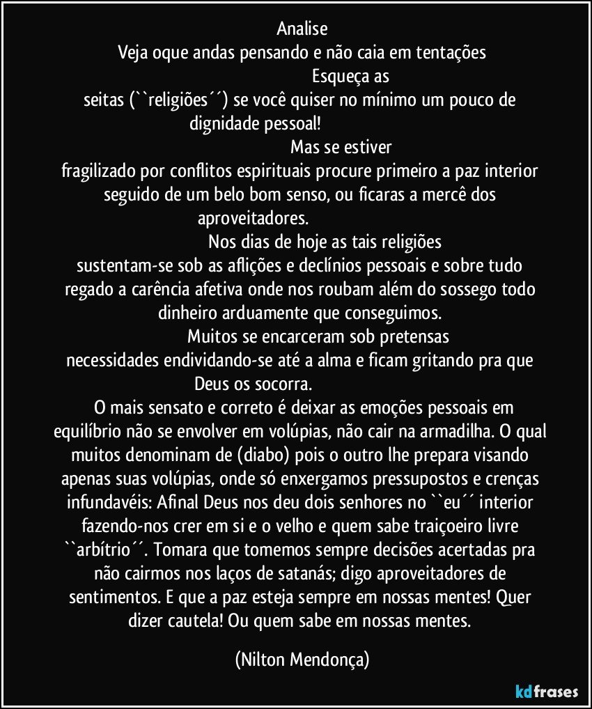 Analise
Veja oque andas pensando e não caia em tentações
                                                                                     Esqueça as seitas (``religiões´´) se você quiser no mínimo um pouco de dignidade pessoal!                                                                                                                                                   Mas se estiver fragilizado por conflitos espirituais procure primeiro a paz interior seguido de um belo bom senso, ou ficaras a mercê dos aproveitadores.                                                                                                                              Nos dias de hoje as tais religiões sustentam-se sob as aflições e declínios pessoais e sobre tudo regado a carência afetiva onde nos roubam além do sossego todo dinheiro arduamente que conseguimos. 
                              Muitos se encarceram sob pretensas necessidades endividando-se até a alma e ficam gritando pra que Deus os socorra.                                                                                         O mais sensato e correto é deixar as emoções pessoais em equilíbrio não se envolver em volúpias, não cair na armadilha. O qual muitos denominam de (diabo) pois o outro lhe prepara visando apenas suas volúpias, onde só enxergamos pressupostos e crenças infundavéis: Afinal Deus nos deu dois senhores no ``eu´´ interior fazendo-nos crer em si e o velho e quem sabe traiçoeiro livre ``arbítrio´´. Tomara que tomemos sempre decisões acertadas pra não cairmos nos laços de satanás; digo aproveitadores de sentimentos. E que a paz esteja sempre em nossas mentes! Quer dizer cautela! Ou quem sabe em nossas mentes. (Nilton Mendonça)