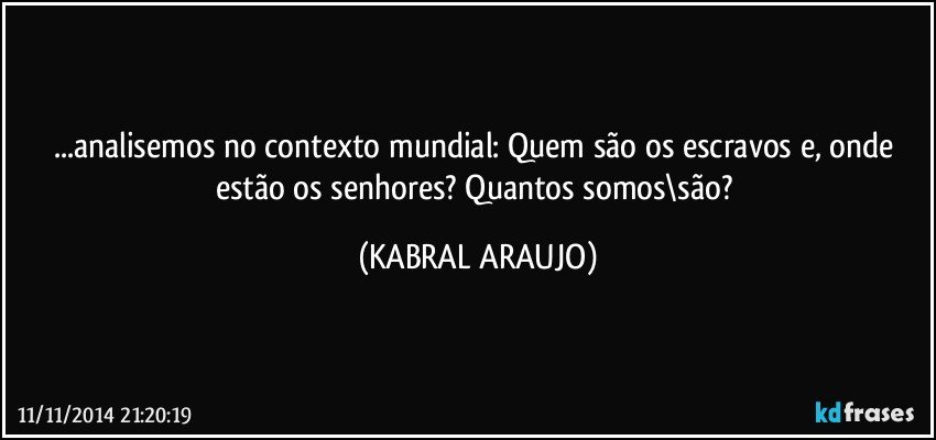 ...analisemos no contexto mundial: Quem são os escravos e, onde estão os senhores? Quantos somos\são? (KABRAL ARAUJO)