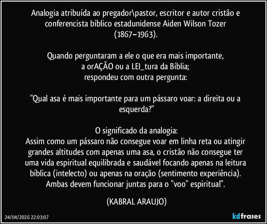 Analogia atribuída ao pregador\pastor, escritor e autor cristão e conferencista bíblico estadunidense Aiden Wilson Tozer (1867–1963). 

Quando perguntaram a ele o que era mais importante, 
a orAÇÃO ou a LEI_tura da Bíblia; 
respondeu com outra pergunta: 

"Qual asa é mais importante para um pássaro voar: a direita ou a esquerda?"

O significado da analogia:
Assim como um pássaro não consegue voar em linha reta ou atingir grandes altitudes com apenas uma asa, o cristão não consegue ter uma vida espiritual equilibrada e saudável focando apenas na leitura bíblica (intelecto) ou apenas na oração (sentimento/experiência). 
Ambas devem funcionar juntas para o "voo" espiritual". (KABRAL ARAUJO)
