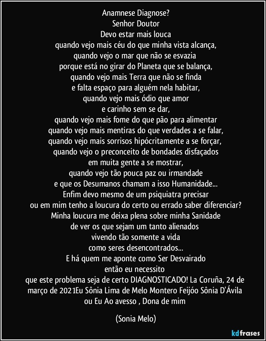 Anamnese Diagnose?
Senhor Doutor
Devo estar mais louca
quando vejo mais céu  do que minha vista alcança,
quando  vejo o mar que não se esvazia 
porque  está no girar do Planeta que se balança,
quando vejo mais Terra que não se finda
e falta espaço para alguém nela habitar,
quando vejo mais ódio que amor
e carinho sem se dar,
quando vejo mais fome do que pão para alimentar
quando vejo mais mentiras do que verdades a se falar,
quando vejo mais sorrisos hipócritamente a se forçar, 
quando vejo o preconceito de bondades disfaçados
em muita gente a se mostrar,
quando vejo tão pouca paz ou irmandade
e que os Desumanos chamam a isso Humanidade...
Enfim devo mesmo de um psiquiatra precisar
ou em mim tenho a loucura do certo ou errado saber diferenciar?
Minha loucura me deixa plena sobre minha  Sanidade
de ver os que sejam um tanto alienados 
vivendo tão somente a vida
como seres desencontrados...
E há quem me aponte como Ser Desvairado
então eu necessito 
que este problema seja de certo DIAGNOSTICADO!   La Coruña, 24 de março de 2021Eu Sônia Lima de Melo Montero Feijóo Sônia D'Ávila ou Eu Ao avesso , Dona de mim (Sonia Melo)