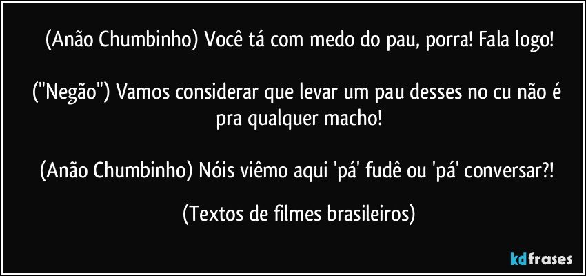 (Anão Chumbinho) Você tá com medo do pau, porra! Fala logo!

("Negão") Vamos considerar que levar um pau desses no cu não é pra qualquer macho!

(Anão Chumbinho) Nóis viêmo aqui 'pá' fudê ou 'pá' conversar?! (Textos de filmes brasileiros)