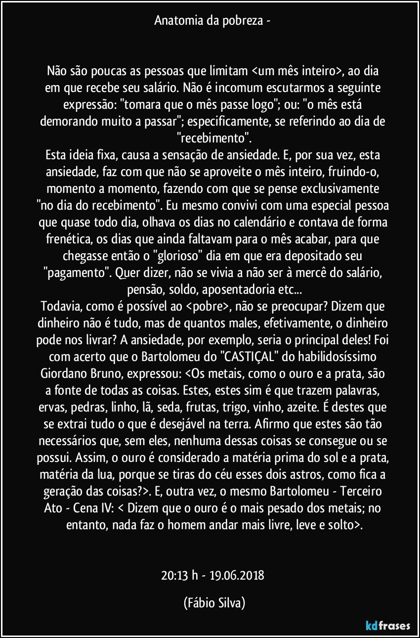 Anatomia da pobreza - 


Não são poucas as pessoas que limitam <um mês inteiro>,   ao dia em que recebe seu salário. Não é incomum escutarmos a seguinte expressão: "tomara que o mês passe logo"; ou: "o mês está demorando muito a passar";  especificamente,  se referindo ao dia de "recebimento".
Esta ideia fixa, causa a sensação de ansiedade. E, por sua vez, esta ansiedade, faz com que não se aproveite o mês inteiro, fruindo-o, momento a momento,  fazendo com que se pense exclusivamente "no dia do recebimento". Eu mesmo convivi com uma especial pessoa que quase todo dia,  olhava os dias no calendário e contava de forma frenética, os dias que ainda faltavam para o mês acabar,  para que chegasse então o "glorioso" dia em que era depositado  seu "pagamento". Quer dizer, não se vivia a não ser à mercê do salário, pensão, soldo, aposentadoria etc...
Todavia, como é possível ao <pobre>, não se preocupar? Dizem que dinheiro não é tudo, mas de quantos males, efetivamente, o dinheiro pode nos livrar? A ansiedade, por exemplo, seria o principal deles! Foi com acerto que o Bartolomeu do "CASTIÇAL" do habilidosíssimo Giordano Bruno,  expressou: <Os metais, como o ouro e a prata, são a fonte de todas as coisas. Estes, estes sim é que trazem palavras, ervas, pedras, linho, lã, seda, frutas, trigo, vinho, azeite. É destes que se extrai tudo o que é desejável na terra. Afirmo que estes são tão necessários que, sem eles, nenhuma dessas coisas se consegue ou se possui. Assim, o ouro é considerado a matéria prima do sol e a prata, matéria da lua, porque se tiras do céu esses dois astros, como fica a geração das coisas?>. E, outra vez, o mesmo Bartolomeu  - Terceiro Ato - Cena IV: < Dizem que o ouro é o mais pesado dos metais; no entanto, nada faz o homem andar mais livre, leve e solto>.


20:13 h -  19.06.2018 (Fábio Silva)