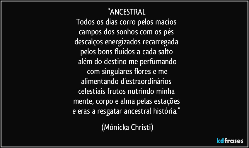 "ANCESTRAL
Todos os dias corro pelos macios
campos dos sonhos com os pés
descalços energizados recarregada
pelos bons fluidos a cada salto
além do destino me perfumando
com singulares flores e me
alimentando d'estraordinários
celestiais frutos nutrindo minha
mente, corpo e alma pelas estações
e eras a resgatar ancestral história." (Mônicka Christi)