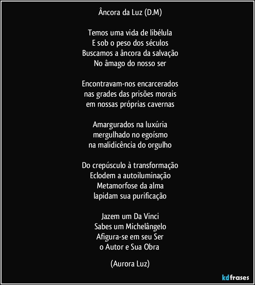 Âncora da Luz (D.M)

Temos uma vida de libélula
E sob o peso dos séculos
Buscamos a âncora da salvação
No âmago do nosso ser

Encontravam-nos encarcerados
nas grades das prisões morais
em nossas próprias cavernas

Amargurados na luxúria
mergulhado no egoísmo
na malidicência do orgulho

Do crepúsculo à transformação
Eclodem a autoiluminação
Metamorfose da alma
lapidam sua purificação

Jazem um Da Vinci
Sabes um Michelângelo
Afigura-se em seu Ser
o Autor e Sua Obra (Aurora Luz)