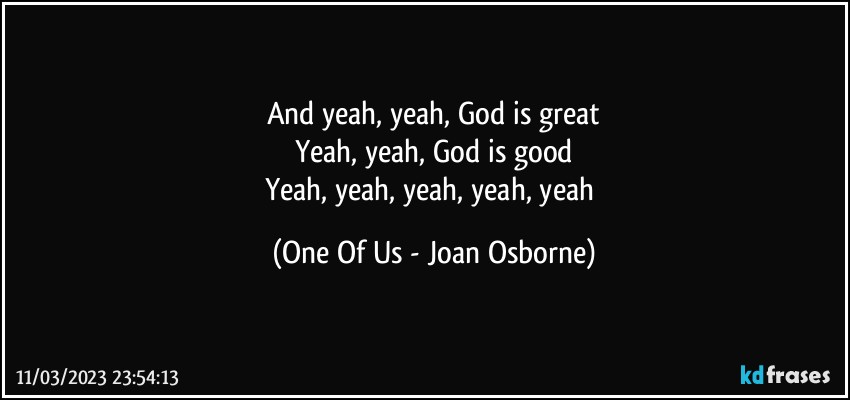 And yeah, yeah, God is great
Yeah, yeah, God is good
Yeah, yeah, yeah, yeah, yeah (One Of Us - Joan Osborne)