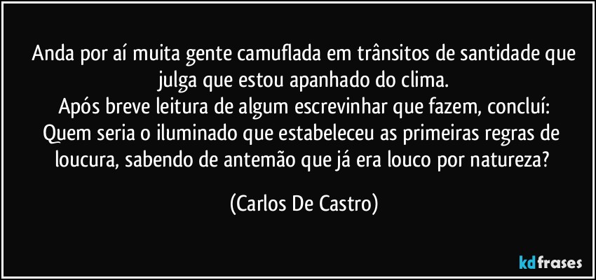 ⁠Anda por aí muita gente camuflada em trânsitos de santidade que julga que estou apanhado do clima.
Após breve leitura de algum escrevinhar que fazem, concluí:
Quem seria o iluminado que estabeleceu as primeiras regras de loucura,  sabendo de antemão que já era louco por natureza? (Carlos De Castro)