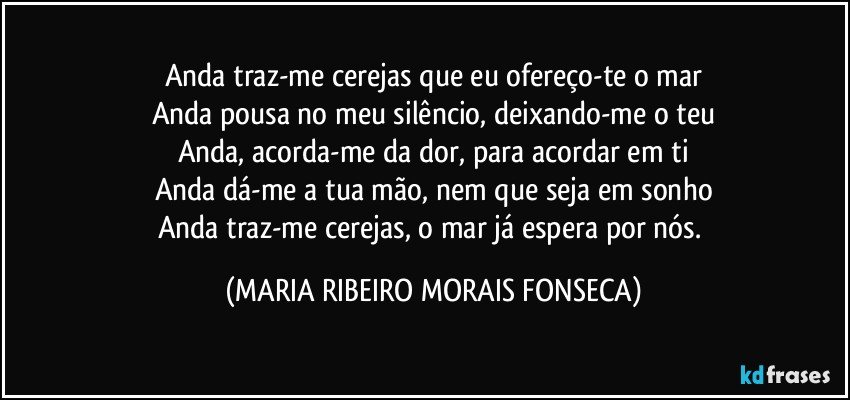 Anda traz-me cerejas que eu ofereço-te o mar
Anda pousa no meu silêncio, deixando-me o teu
Anda, acorda-me da dor, para acordar em ti
Anda dá-me a tua mão, nem que seja em sonho
Anda traz-me cerejas, o mar já espera por nós. (MARIA RIBEIRO MORAIS FONSECA)