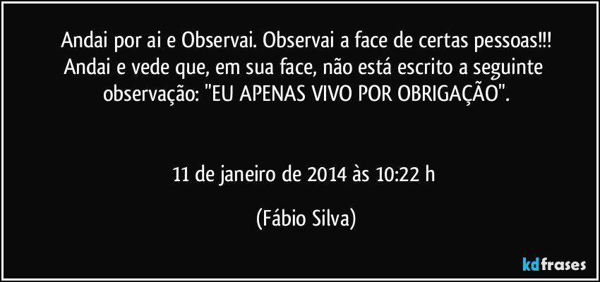 Andai por ai e Observai. Observai a face de certas pessoas!!!
Andai e vede que, em sua face, não está escrito a seguinte observação: "EU APENAS VIVO POR OBRIGAÇÃO".


11 de janeiro de 2014 às 10:22 h (Fábio Silva)