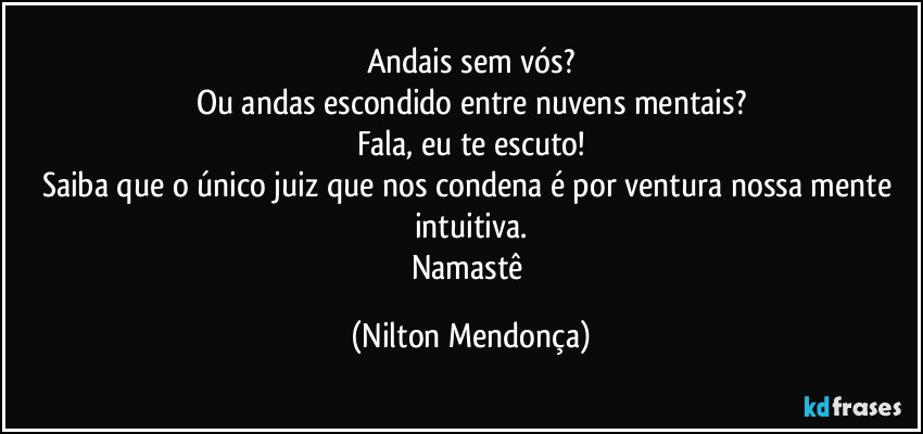 Andais sem vós?
Ou andas escondido entre nuvens mentais?
Fala, eu te escuto!
Saiba que o único juiz que nos condena é por ventura nossa mente intuitiva.
Namastê (Nilton Mendonça)