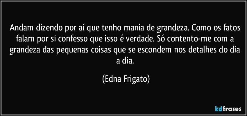 Andam dizendo por aí que tenho mania de grandeza. Como os fatos falam por si confesso que isso é verdade. Só contento-me com a grandeza das pequenas coisas que se escondem nos detalhes do dia a dia. (Edna Frigato)