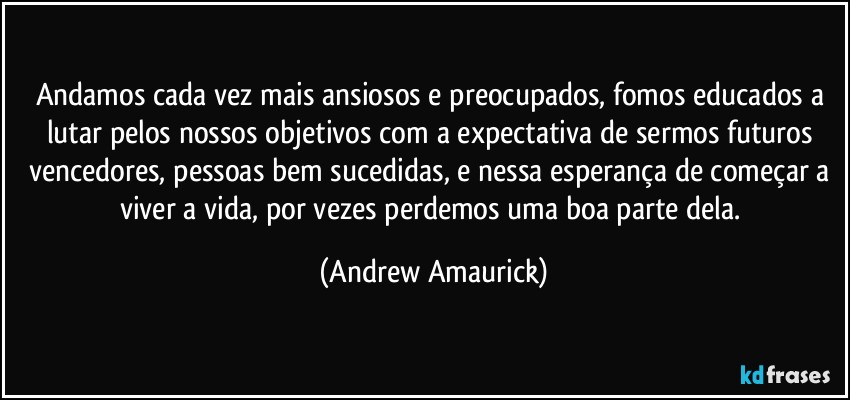 Andamos cada vez mais ansiosos e preocupados, fomos educados a lutar pelos nossos objetivos com a expectativa de sermos futuros vencedores, pessoas bem sucedidas, e nessa esperança de começar a viver a vida, por vezes perdemos uma boa parte dela. (Andrew Amaurick)