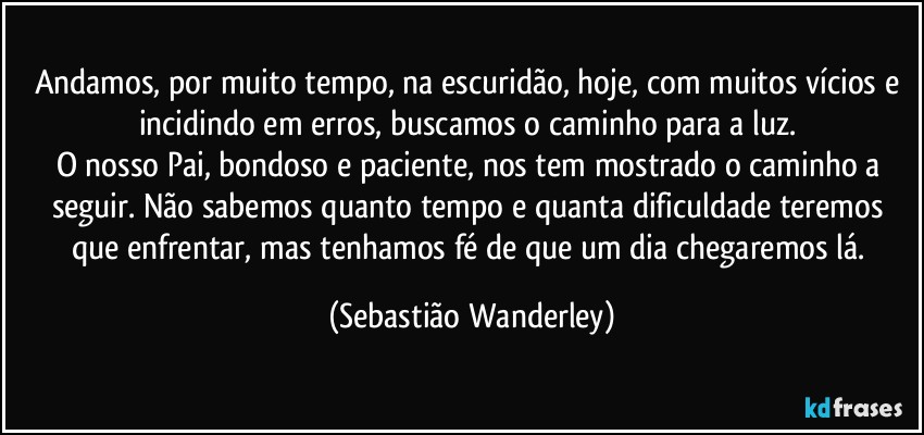 Andamos, por muito tempo, na escuridão, hoje, com muitos vícios e incidindo em erros, buscamos o caminho para a luz. 
O nosso Pai, bondoso e paciente, nos tem mostrado o caminho a seguir. Não sabemos quanto tempo e quanta dificuldade teremos que enfrentar, mas tenhamos fé de que um dia chegaremos lá. (Sebastião Wanderley)