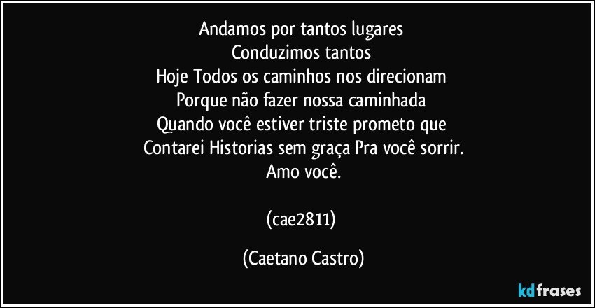 Andamos por tantos lugares 
Conduzimos tantos 
Hoje Todos os caminhos nos direcionam 
Porque não fazer nossa caminhada 
Quando você estiver triste prometo que 
Contarei Historias sem graça Pra você sorrir.
Amo você.

(cae2811) (Caetano Castro)