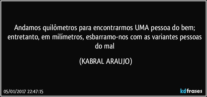 Andamos quilômetros para encontrarmos UMA pessoa do bem; entretanto, em milímetros, esbarramo-nos com as variantes pessoas do mal (KABRAL ARAUJO)