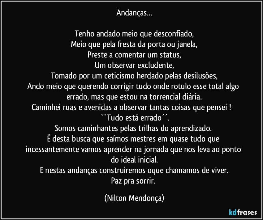 Andanças...

Tenho andado meio que desconfiado,
Meio que pela fresta da porta ou janela,
Preste a comentar um status,
Um observar excludente,
Tomado por um ceticismo herdado pelas desilusões,
Ando meio que querendo corrigir tudo onde rotulo esse total algo errado, mas que estou na torrencial diária.
Caminhei ruas e avenidas a observar tantas coisas que pensei !               ``Tudo está errado´´.
Somos caminhantes pelas trilhas do aprendizado. 
É desta busca que saímos mestres em quase tudo que incessantemente vamos aprender na jornada que nos leva ao ponto do ideal inicial.
E nestas andanças construiremos oque chamamos de viver.
Paz pra sorrir. (Nilton Mendonça)