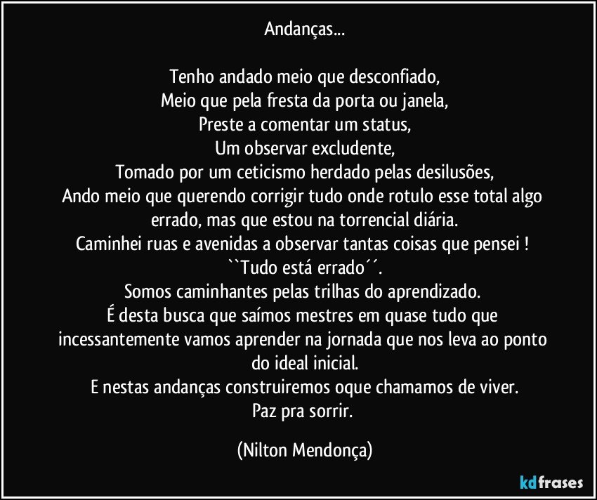 Andanças...

Tenho andado meio que desconfiado,
Meio que pela fresta da porta ou janela,
Preste a comentar um status,
Um observar excludente,
Tomado por um ceticismo herdado pelas desilusões,
Ando meio que querendo corrigir tudo onde rotulo esse total algo errado, mas que estou na torrencial diária.
Caminhei ruas e avenidas a observar tantas coisas que pensei ! ``Tudo está errado´´.
Somos caminhantes pelas trilhas do aprendizado. 
É desta busca que saímos mestres em quase tudo que incessantemente vamos aprender na jornada que nos leva ao ponto do ideal inicial.
E nestas andanças construiremos oque chamamos de viver.
Paz pra sorrir. (Nilton Mendonça)