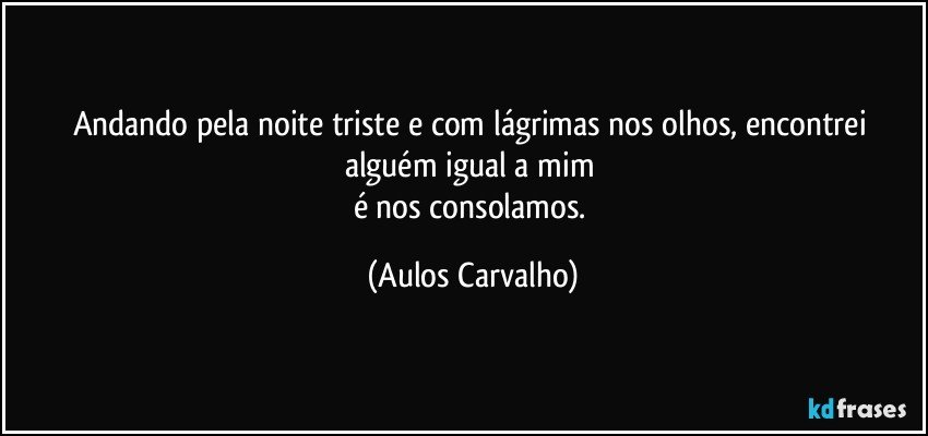 Andando pela noite triste e com lágrimas nos olhos, encontrei alguém igual a mim 
é nos consolamos. (Aulos Carvalho)