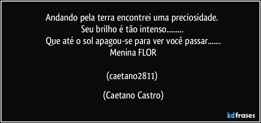 Andando pela terra encontrei uma preciosidade. 
Seu brilho é tão intenso... 
Que até o sol apagou-se para ver você passar...
Menina FLOR

(caetano2811) (Caetano Castro)