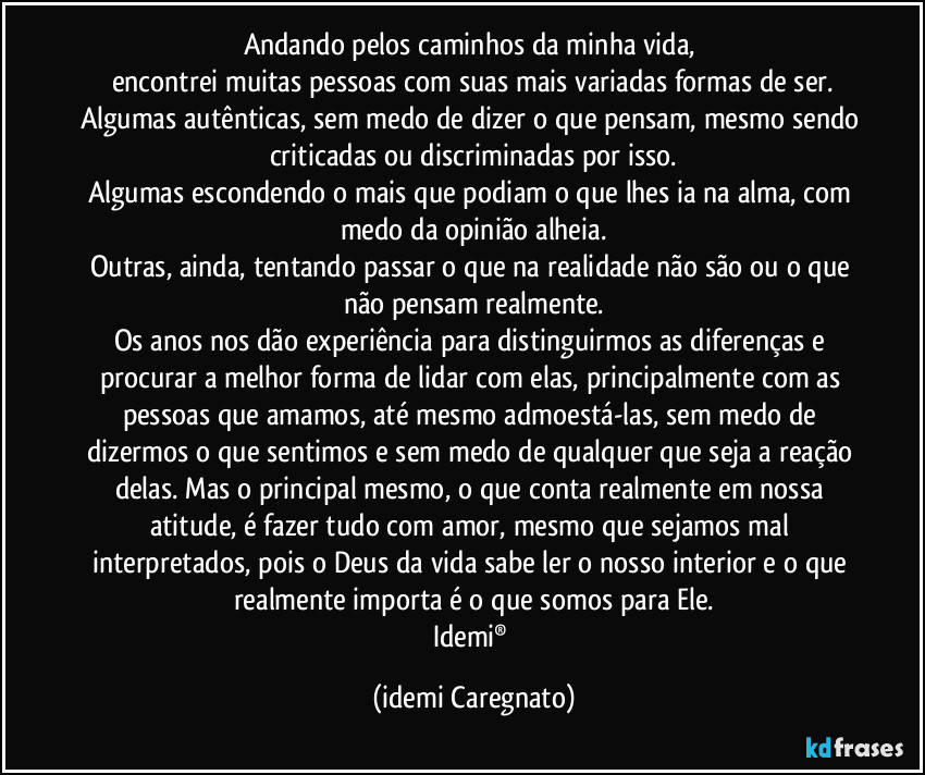 Andando pelos caminhos da minha vida, 
encontrei muitas pessoas com suas mais variadas formas de ser.
Algumas autênticas, sem medo de dizer o que pensam, mesmo sendo criticadas ou discriminadas por isso.
Algumas escondendo o mais que podiam o que lhes ia na alma, com medo da opinião alheia.
Outras, ainda, tentando passar o que na realidade não são ou o que não pensam realmente.
Os anos nos dão experiência para distinguirmos as diferenças e procurar a melhor forma de lidar com elas, principalmente com as pessoas que amamos, até mesmo admoestá-las, sem medo de dizermos o que sentimos e sem medo de qualquer que seja a reação delas. Mas o principal mesmo, o que conta realmente em nossa atitude, é fazer tudo com amor, mesmo que sejamos mal interpretados, pois o Deus da vida sabe ler o nosso interior e o que realmente importa é o que somos para Ele.
Idemi® (Idemi Caregnato)