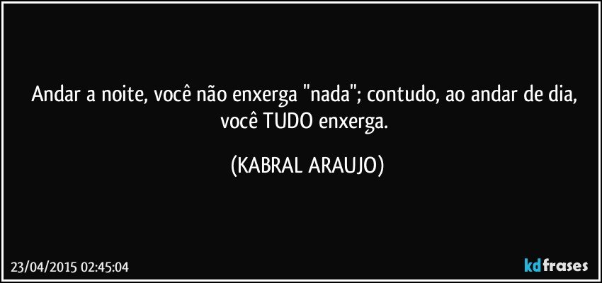 Andar a noite, você não enxerga "nada"; contudo, ao andar de dia, você TUDO enxerga. (KABRAL ARAUJO)