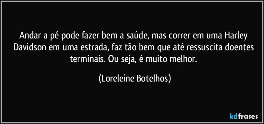 Andar a pé pode fazer bem a saúde, mas correr em uma Harley Davidson em uma estrada, faz tão bem que até ressuscita doentes terminais. Ou seja, é muito melhor. (Loreleine Botelhos)