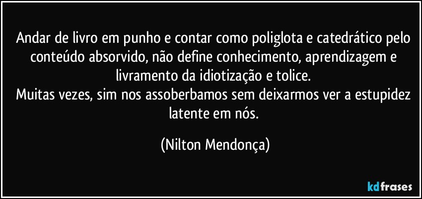 Andar de livro em punho e contar como poliglota e catedrático pelo conteúdo absorvido, não define conhecimento, aprendizagem e livramento da idiotização e tolice. 
Muitas vezes, sim nos assoberbamos sem deixarmos ver a estupidez latente em nós. (Nilton Mendonça)