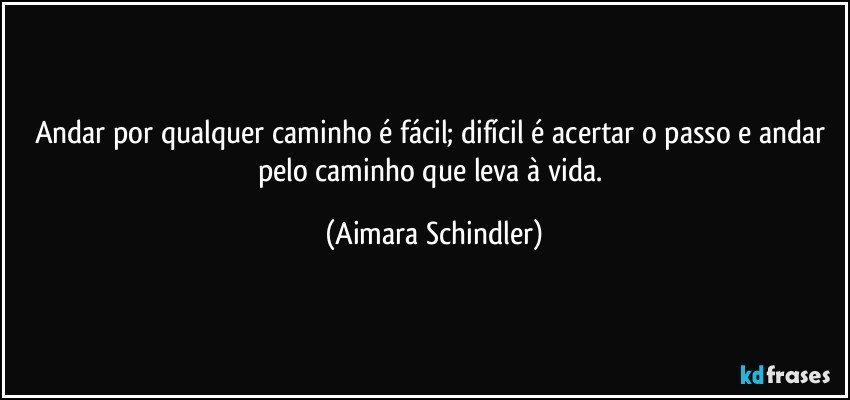 Andar por qualquer caminho é fácil; difícil é acertar o passo e andar pelo caminho que leva à vida. (Aimara Schindler)