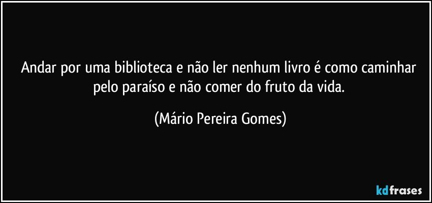 Andar por uma biblioteca e não ler nenhum livro é como caminhar pelo paraíso e não comer do fruto da vida. (Mário Pereira Gomes)