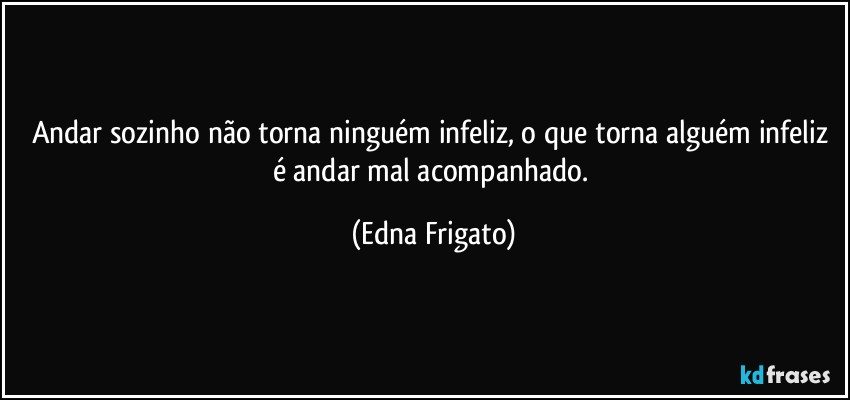 Andar sozinho não torna ninguém infeliz, o que torna alguém infeliz é andar mal acompanhado. (Edna Frigato)