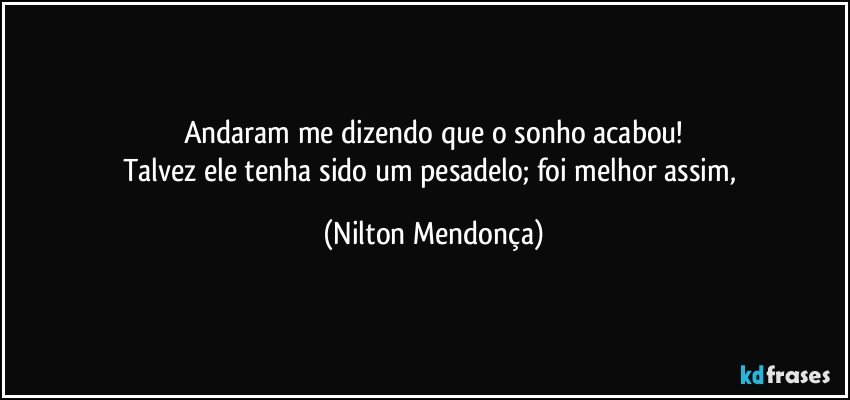 Andaram me dizendo que o sonho acabou!
Talvez ele tenha sido um pesadelo; foi melhor assim, (Nilton Mendonça)