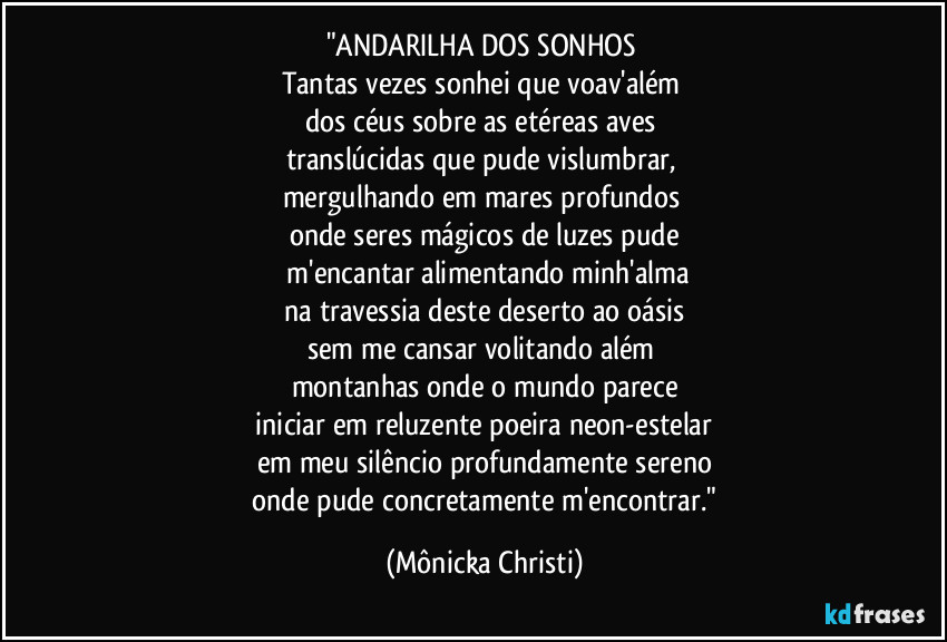 "ANDARILHA DOS SONHOS 
Tantas vezes sonhei que voav'além 
dos céus sobre as etéreas aves 
translúcidas que pude vislumbrar, 
mergulhando em mares profundos 
onde seres mágicos de luzes pude
 m'encantar alimentando minh'alma
 na travessia deste deserto ao oásis 
sem me cansar volitando além 
montanhas onde o mundo parece
 iniciar em reluzente poeira neon-estelar 
em meu silêncio profundamente sereno
 onde pude concretamente m'encontrar." (Mônicka Christi)