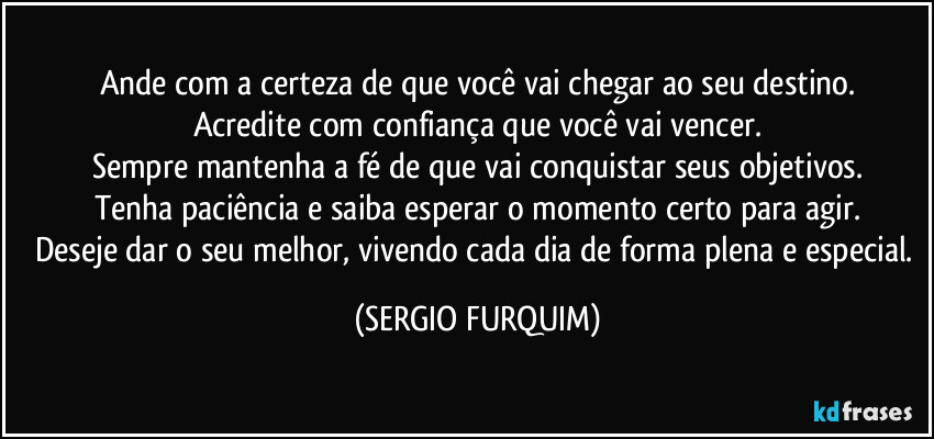 Ande com a certeza de que você vai chegar ao seu destino.
Acredite com confiança que você vai vencer.
Sempre mantenha a fé de que vai conquistar seus objetivos.
Tenha paciência e saiba esperar o momento certo para agir.
Deseje dar o seu melhor, vivendo cada dia de forma plena e especial. (SERGIO FURQUIM)