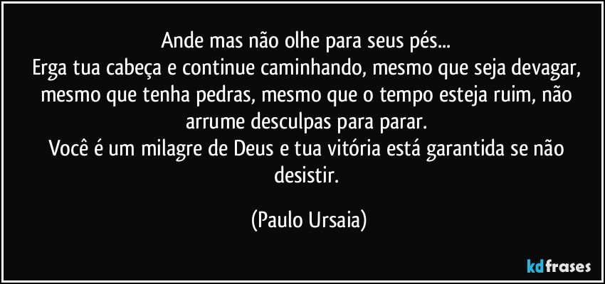 Ande mas não olhe para seus pés... 
Erga tua cabeça e continue caminhando, mesmo que seja devagar, mesmo que tenha pedras, mesmo que o tempo esteja ruim, não arrume desculpas para parar. 
Você é um milagre de Deus e tua vitória está garantida se não desistir. (Paulo Ursaia)