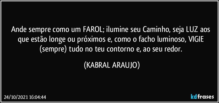 Ande sempre como um FAROL; ilumine seu Caminho, seja LUZ aos que estão longe ou próximos e, como o facho luminoso, VIGIE (sempre) tudo no teu contorno e, ao seu redor. (KABRAL ARAUJO)