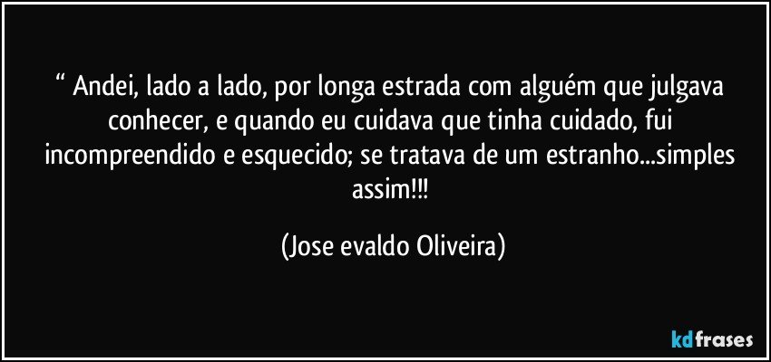 “ Andei,  lado a lado, por longa estrada com alguém que julgava conhecer,  e quando eu cuidava que tinha cuidado, fui incompreendido e esquecido; se tratava de um estranho...simples assim!!! (Jose evaldo Oliveira)