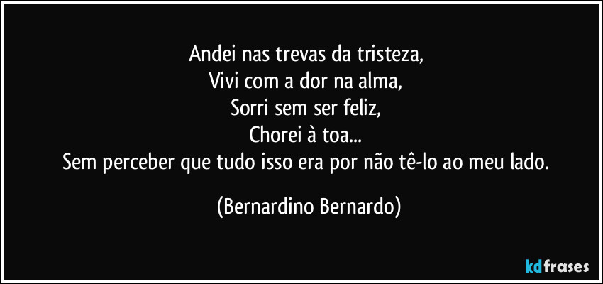 Andei nas trevas da tristeza,  
Vivi com a dor na alma,  
Sorri sem ser feliz,  
Chorei à toa...  
Sem perceber que tudo isso era por não tê-lo ao meu lado. (Bernardino Bernardo)