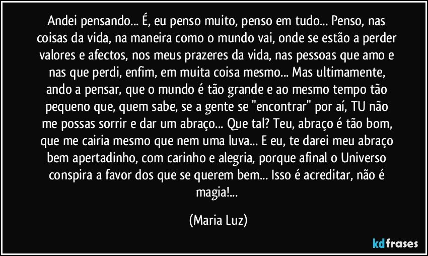 Andei pensando... É, eu penso muito, penso em tudo... Penso, nas coisas da vida, na maneira como o mundo vai, onde se estão a perder valores e afectos, nos meus prazeres da vida, nas pessoas que amo e nas que perdi, enfim, em muita coisa mesmo... Mas ultimamente, ando a pensar, que o mundo é tão grande e ao mesmo tempo tão pequeno que, quem sabe, se a gente se "encontrar" por aí, TU não me possas sorrir e dar um abraço... Que tal? Teu, abraço é tão bom, que me cairia mesmo que nem uma luva... E eu, te darei meu abraço bem apertadinho, com carinho e alegria, porque afinal o Universo conspira a favor dos que se querem bem... Isso é acreditar, não é magia!... (Maria Luz)