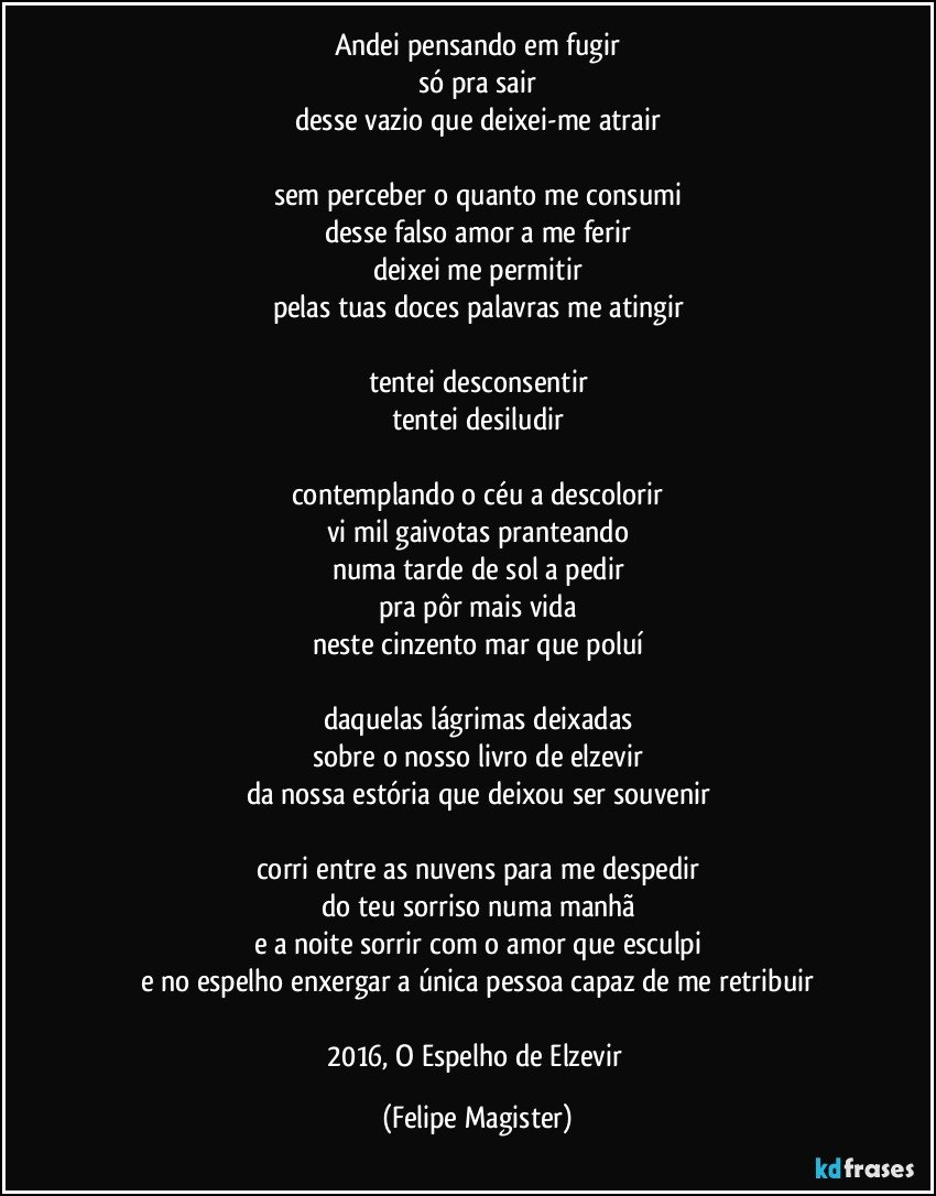 andei pensando em fugir
só pra sair
desse vazio que deixei-me atrair

sem perceber o quanto me consumi
desse falso amor a me ferir
deixei me permitir
pelas tuas doces palavras me atingir

tentei desconsentir
tentei desiludir

contemplando o céu a descolorir
vi mil gaivotas pranteando
numa tarde de sol a pedir
pra pôr mais vida
neste cinzento mar que poluí

daquelas lágrimas deixadas
sobre o nosso livro de elzevir
da nossa estória que deixou ser souvenir

corri entre as nuvens para me despedir
do teu sorriso numa manhã
e a noite sorrir com o amor que esculpi
e no espelho enxergar a única pessoa capaz de me retribuir

2016, O Espelho de Elzevir (Felipe Magister)