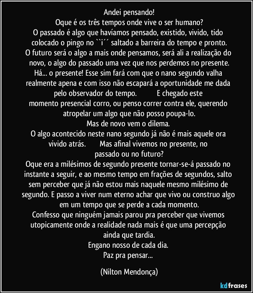 Andei pensando!
Oque é os três tempos onde vive o ser humano?
O passado é algo que havíamos pensado, existido, vivido, tido colocado o pingo no ``i´´ saltado a barreira do tempo e pronto.
O futuro será o algo a mais onde pensamos, será ali a realização do novo, o algo do passado uma vez que nos perdemos no presente.
Há... o presente! Esse sim fará com que o nano segundo valha realmente apena e com isso não escapará a oportunidade me dada pelo observador do tempo.                                        E chegado este momento presencial corro, ou penso correr contra ele, querendo atropelar um algo que não posso poupa-lo.
Mas de novo vem o dilema. 
O algo acontecido neste nano segundo já não é mais aquele ora vivido atrás.                           Mas afinal vivemos no presente, no passado ou no futuro?
Oque era a milésimos de segundo presente tornar-se-á passado no instante a seguir, e ao mesmo tempo em frações de segundos, salto sem perceber que já não estou mais naquele mesmo milésimo de segundo. E passo a viver num eterno achar que vivo ou construo algo em um tempo que se perde a cada momento.
Confesso que ninguém jamais parou pra perceber que vivemos utopicamente onde a realidade nada mais é que uma percepção ainda que tardia.
Engano nosso de cada dia. 
Paz pra pensar... (Nilton Mendonça)