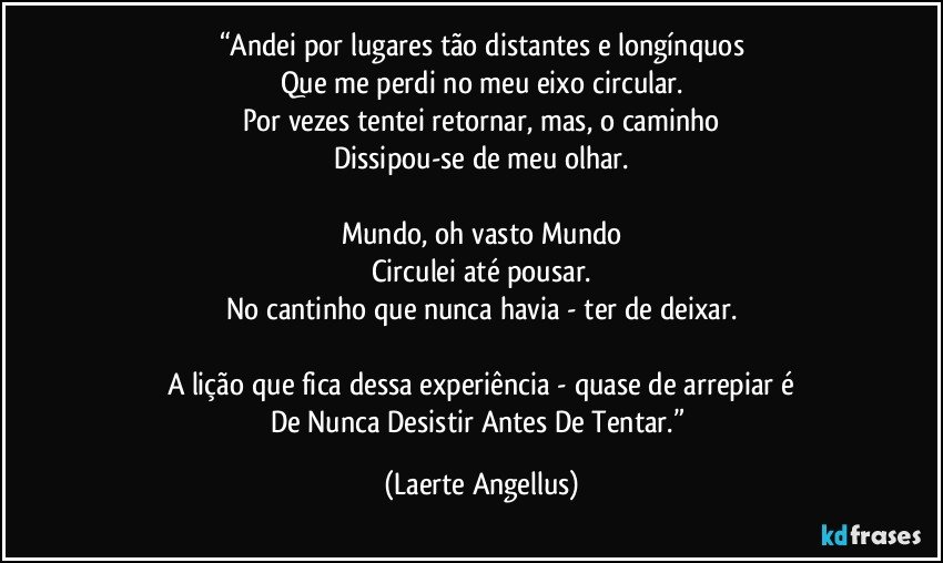 “Andei por lugares tão distantes e longínquos
Que me perdi no meu eixo circular.
Por vezes tentei retornar, mas, o caminho
Dissipou-se de meu olhar.

Mundo, oh vasto Mundo
Circulei até pousar.
No cantinho que nunca havia - ter de deixar.

A lição que fica dessa experiência - quase de arrepiar é
De Nunca Desistir Antes De Tentar.” (Laerte Angellus)
