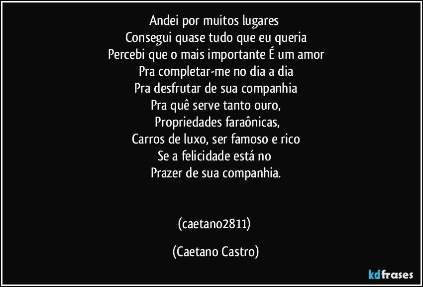 Andei por muitos lugares 
Consegui quase tudo que eu queria
Percebi que o mais importante É um amor
Pra completar-me no dia a dia
Pra desfrutar de sua companhia
Pra quê serve tanto ouro,
 Propriedades faraônicas,
Carros de luxo, ser famoso e rico
Se a felicidade está no 
Prazer de sua companhia.


(caetano2811) (Caetano Castro)