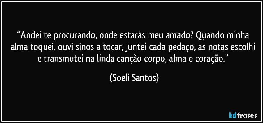 “Andei te procurando, onde estarás meu amado? Quando minha alma toquei, ouvi sinos a tocar, juntei cada pedaço,  as notas escolhi e transmutei na linda canção corpo, alma e coração.” (Soeli Santos)