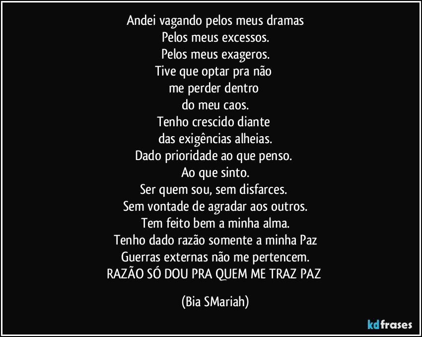 Andei vagando pelos meus dramas
Pelos meus excessos.
Pelos meus exageros.
Tive que optar pra não 
me perder dentro 
do meu caos.
Tenho crescido diante 
das exigências alheias.
Dado prioridade ao que penso. 
Ao que sinto.
Ser quem sou, sem disfarces. 
Sem vontade de agradar aos outros.
Tem feito bem a minha alma.
Tenho dado razão somente a minha Paz
Guerras externas não me pertencem.
RAZÃO SÓ DOU PRA QUEM ME TRAZ PAZ (Bia SMariah)