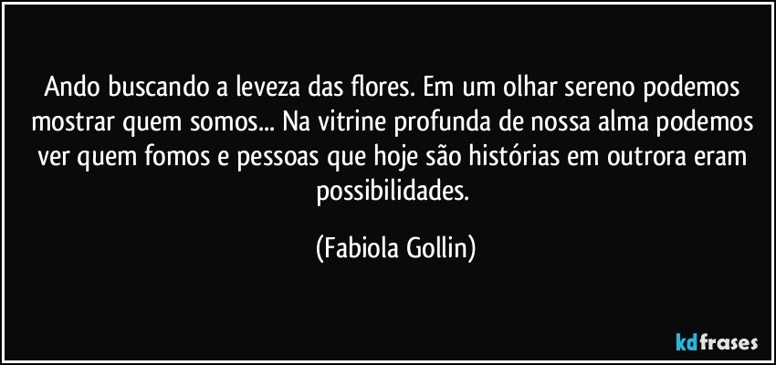 Ando buscando a leveza das flores. Em um olhar sereno podemos mostrar quem somos... Na vitrine profunda de nossa alma podemos ver quem fomos e pessoas que hoje são histórias em outrora eram possibilidades. (Fabiola Gollin)