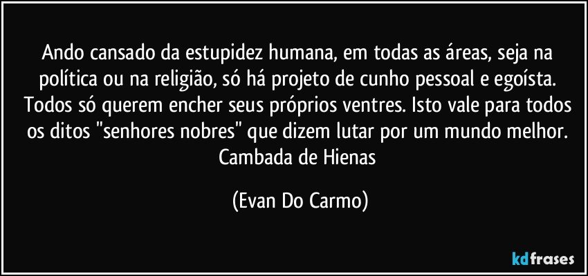 Ando cansado da estupidez humana, em todas as áreas, seja na política ou na religião, só há projeto de cunho pessoal e egoísta. Todos só querem encher seus próprios ventres. Isto vale para todos os ditos "senhores nobres" que dizem lutar por um mundo melhor. Cambada de Hienas (Evan Do Carmo)